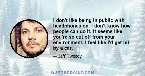 I don't like being in public with headphones on. I don't know how people can do it. It seems like you're so cut off from your environment. I feel like I'd get hit by a car.