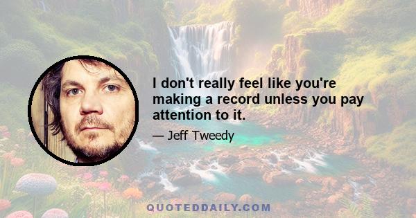 I don't really feel like you're making a record unless you pay attention to it.