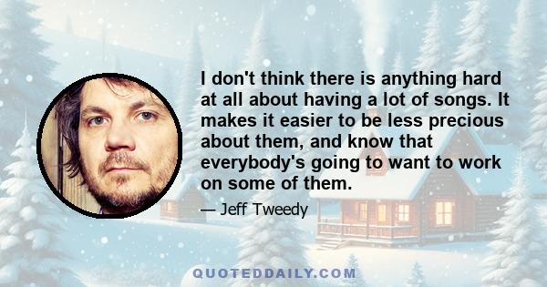 I don't think there is anything hard at all about having a lot of songs. It makes it easier to be less precious about them, and know that everybody's going to want to work on some of them.