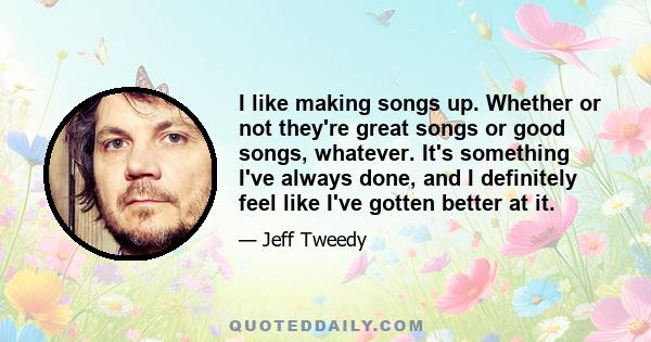 I like making songs up. Whether or not they're great songs or good songs, whatever. It's something I've always done, and I definitely feel like I've gotten better at it.