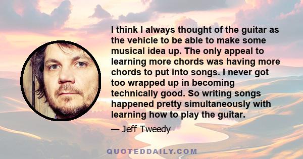 I think I always thought of the guitar as the vehicle to be able to make some musical idea up. The only appeal to learning more chords was having more chords to put into songs. I never got too wrapped up in becoming