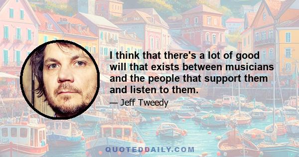 I think that there's a lot of good will that exists between musicians and the people that support them and listen to them.