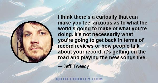 I think there's a curiosity that can make you feel anxious as to what the world's going to make of what you're doing. It's not necessarily what you're going to get back in terms of record reviews or how people talk