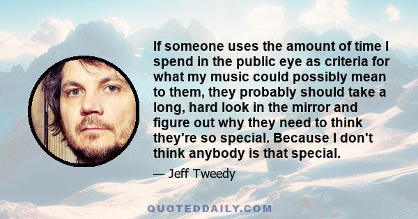 If someone uses the amount of time I spend in the public eye as criteria for what my music could possibly mean to them, they probably should take a long, hard look in the mirror and figure out why they need to think