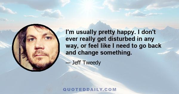 I'm usually pretty happy. I don't ever really get disturbed in any way, or feel like I need to go back and change something.