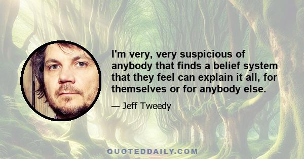 I'm very, very suspicious of anybody that finds a belief system that they feel can explain it all, for themselves or for anybody else.