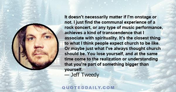 It doesn't necessarily matter if I'm onstage or not. I just find the communal experience of a rock concert, or any type of music performance, achieves a kind of transcendence that I associate with spirituality. It's the 