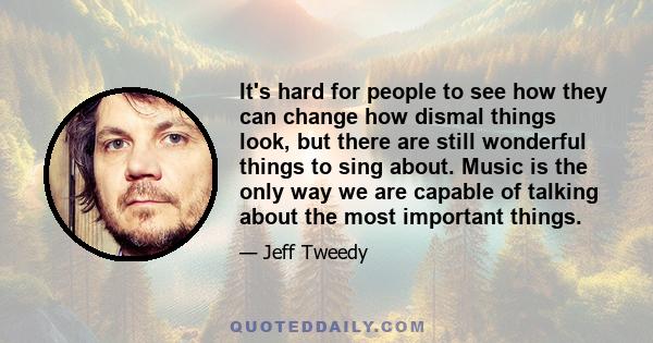 It's hard for people to see how they can change how dismal things look, but there are still wonderful things to sing about. Music is the only way we are capable of talking about the most important things.