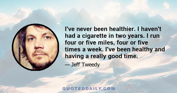 I've never been healthier. I haven't had a cigarette in two years. I run four or five miles, four or five times a week. I've been healthy and having a really good time.