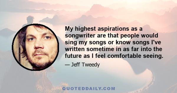 My highest aspirations as a songwriter are that people would sing my songs or know songs I've written sometime in as far into the future as I feel comfortable seeing.