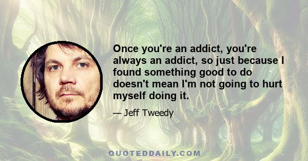 Once you're an addict, you're always an addict, so just because I found something good to do doesn't mean I'm not going to hurt myself doing it.