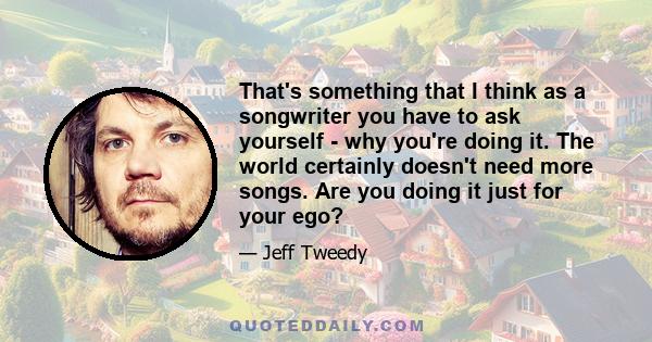 That's something that I think as a songwriter you have to ask yourself - why you're doing it. The world certainly doesn't need more songs. Are you doing it just for your ego?