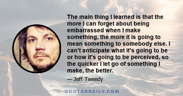 The main thing I learned is that the more I can forget about being embarrassed when I make something, the more it is going to mean something to somebody else. I can't anticipate what it's going to be or how it's going