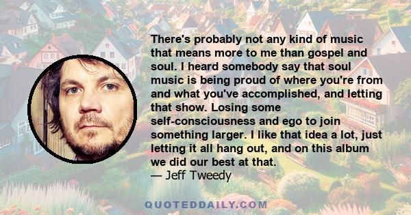 There's probably not any kind of music that means more to me than gospel and soul. I heard somebody say that soul music is being proud of where you're from and what you've accomplished, and letting that show. Losing