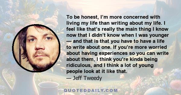 To be honest, I’m more concerned with living my life than writing about my life. I feel like that’s really the main thing I know now that I didn’t know when I was younger — and that is that you have to have a life to