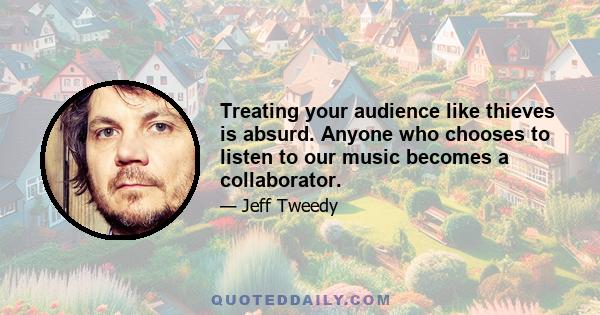 Treating your audience like thieves is absurd. Anyone who chooses to listen to our music becomes a collaborator.