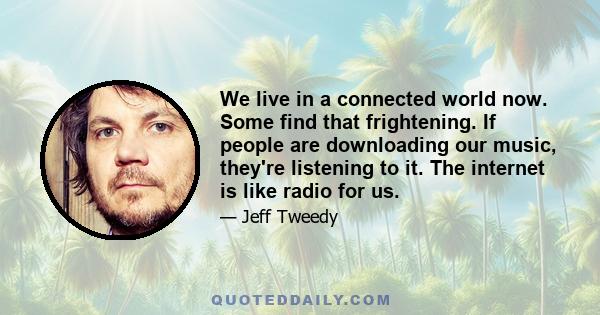 We live in a connected world now. Some find that frightening. If people are downloading our music, they're listening to it. The internet is like radio for us.