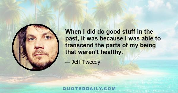 When I did do good stuff in the past, it was because I was able to transcend the parts of my being that weren't healthy.