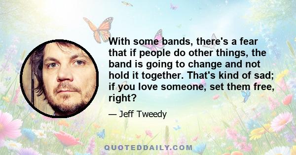 With some bands, there's a fear that if people do other things, the band is going to change and not hold it together. That's kind of sad; if you love someone, set them free, right?