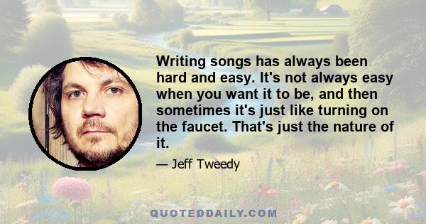 Writing songs has always been hard and easy. It's not always easy when you want it to be, and then sometimes it's just like turning on the faucet. That's just the nature of it.