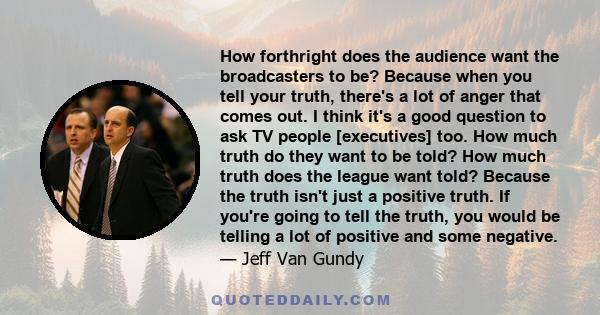 How forthright does the audience want the broadcasters to be? Because when you tell your truth, there's a lot of anger that comes out. I think it's a good question to ask TV people [executives] too. How much truth do