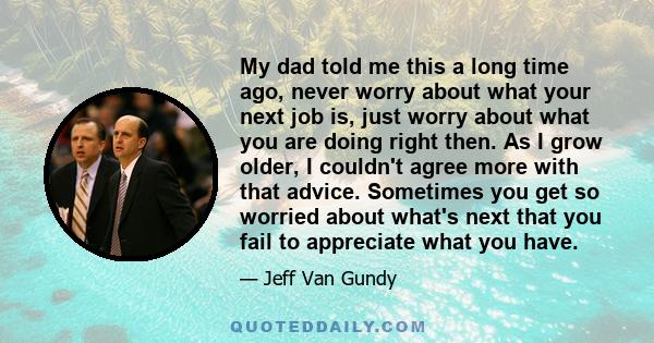 My dad told me this a long time ago, never worry about what your next job is, just worry about what you are doing right then. As I grow older, I couldn't agree more with that advice. Sometimes you get so worried about