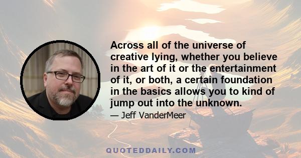 Across all of the universe of creative lying, whether you believe in the art of it or the entertainment of it, or both, a certain foundation in the basics allows you to kind of jump out into the unknown.