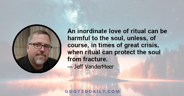 An inordinate love of ritual can be harmful to the soul, unless, of course, in times of great crisis, when ritual can protect the soul from fracture.