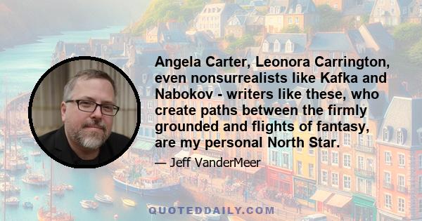 Angela Carter, Leonora Carrington, even nonsurrealists like Kafka and Nabokov - writers like these, who create paths between the firmly grounded and flights of fantasy, are my personal North Star.