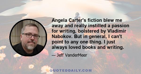 Angela Carter's fiction blew me away and really instilled a passion for writing, bolstered by Vladimir Nabokov. But in general, I can't point to any one thing. I just always loved books and writing.