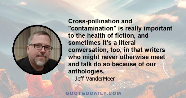 Cross-pollination and contamination is really important to the health of fiction, and sometimes it's a literal conversation, too, in that writers who might never otherwise meet and talk do so because of our anthologies.