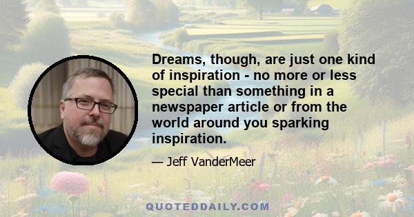 Dreams, though, are just one kind of inspiration - no more or less special than something in a newspaper article or from the world around you sparking inspiration.