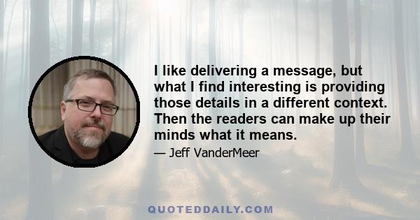 I like delivering a message, but what I find interesting is providing those details in a different context. Then the readers can make up their minds what it means.