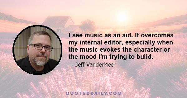 I see music as an aid. It overcomes my internal editor, especially when the music evokes the character or the mood I'm trying to build.