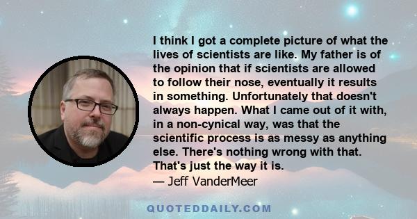 I think I got a complete picture of what the lives of scientists are like. My father is of the opinion that if scientists are allowed to follow their nose, eventually it results in something. Unfortunately that doesn't