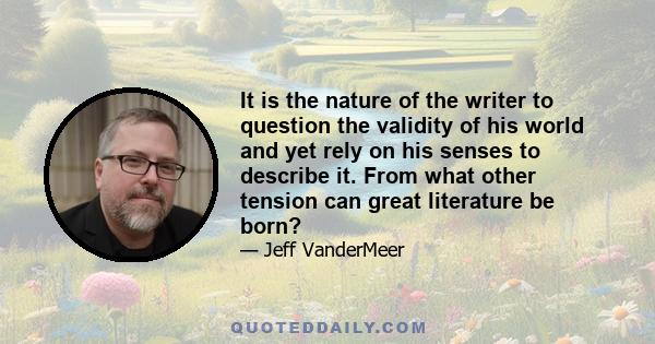 It is the nature of the writer to question the validity of his world and yet rely on his senses to describe it. From what other tension can great literature be born?