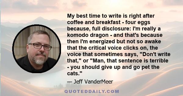 My best time to write is right after coffee and breakfast - four eggs because, full disclosure: I'm really a komodo dragon - and that's because then I'm energized but not so awake that the critical voice clicks on, the