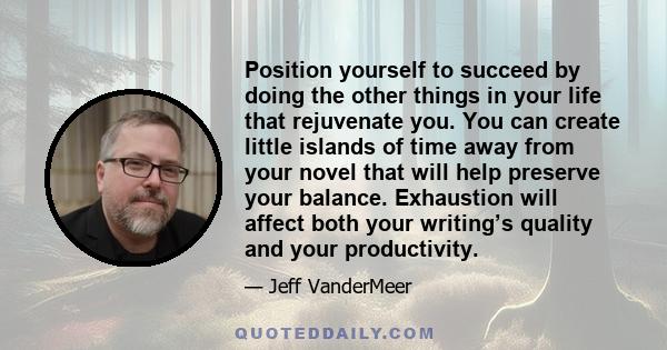 Position yourself to succeed by doing the other things in your life that rejuvenate you. You can create little islands of time away from your novel that will help preserve your balance. Exhaustion will affect both your