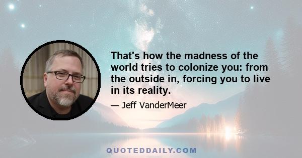 That's how the madness of the world tries to colonize you: from the outside in, forcing you to live in its reality.