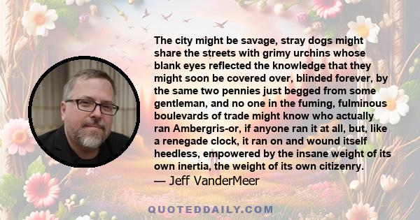 The city might be savage, stray dogs might share the streets with grimy urchins whose blank eyes reflected the knowledge that they might soon be covered over, blinded forever, by the same two pennies just begged from