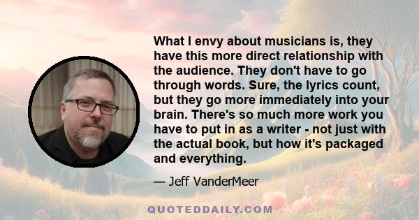 What I envy about musicians is, they have this more direct relationship with the audience. They don't have to go through words. Sure, the lyrics count, but they go more immediately into your brain. There's so much more