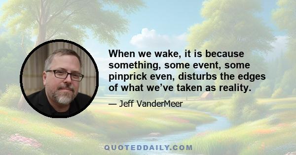 When we wake, it is because something, some event, some pinprick even, disturbs the edges of what we’ve taken as reality.