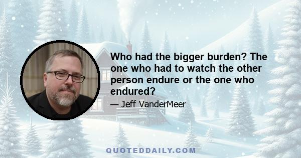 Who had the bigger burden? The one who had to watch the other person endure or the one who endured?