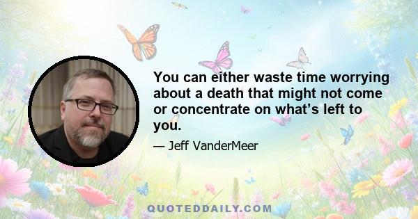 You can either waste time worrying about a death that might not come or concentrate on what’s left to you.