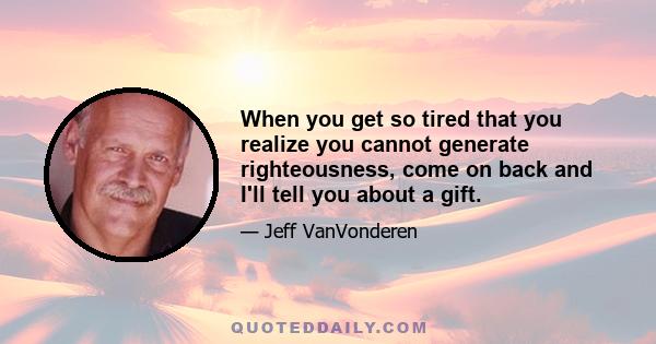 When you get so tired that you realize you cannot generate righteousness, come on back and I'll tell you about a gift.