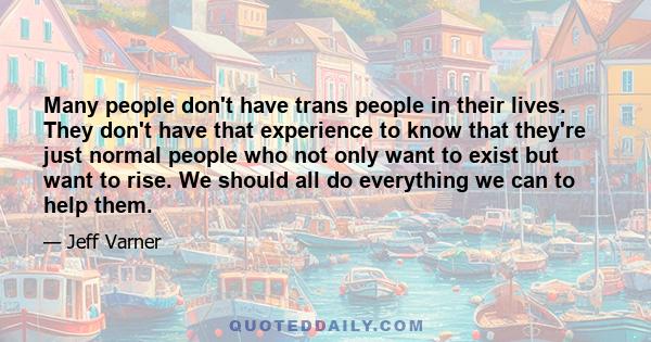 Many people don't have trans people in their lives. They don't have that experience to know that they're just normal people who not only want to exist but want to rise. We should all do everything we can to help them.