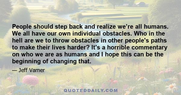 People should step back and realize we’re all humans. We all have our own individual obstacles. Who in the hell are we to throw obstacles in other people's paths to make their lives harder? It's a horrible commentary on 