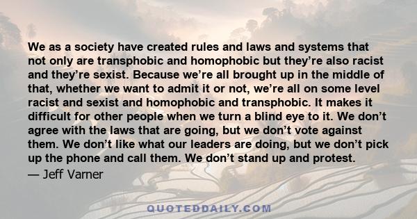 We as a society have created rules and laws and systems that not only are transphobic and homophobic but they’re also racist and they’re sexist. Because we’re all brought up in the middle of that, whether we want to