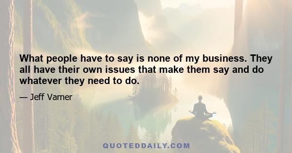 What people have to say is none of my business. They all have their own issues that make them say and do whatever they need to do.