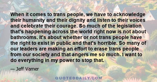 When it comes to trans people, we have to acknowledge their humanity and their dignity and listen to their voices and celebrate their courage. So much of the legislation that's happening across the world right now is